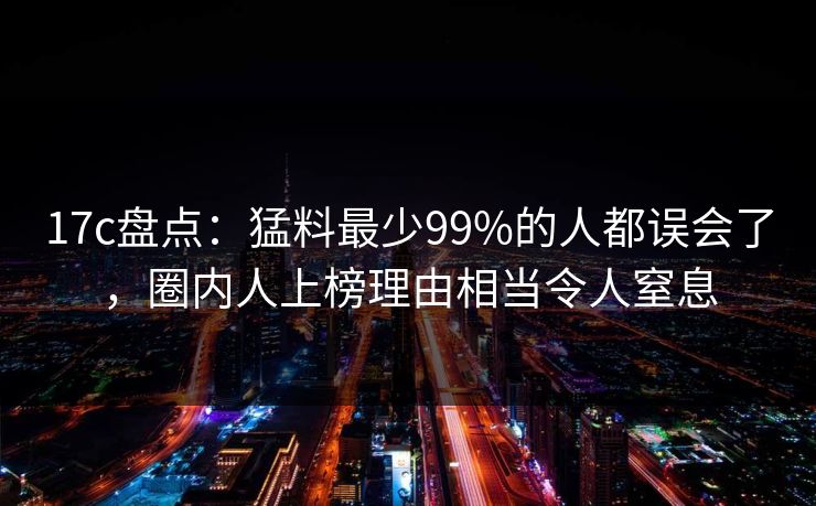 17c盘点：猛料最少99%的人都误会了，圈内人上榜理由相当令人窒息
