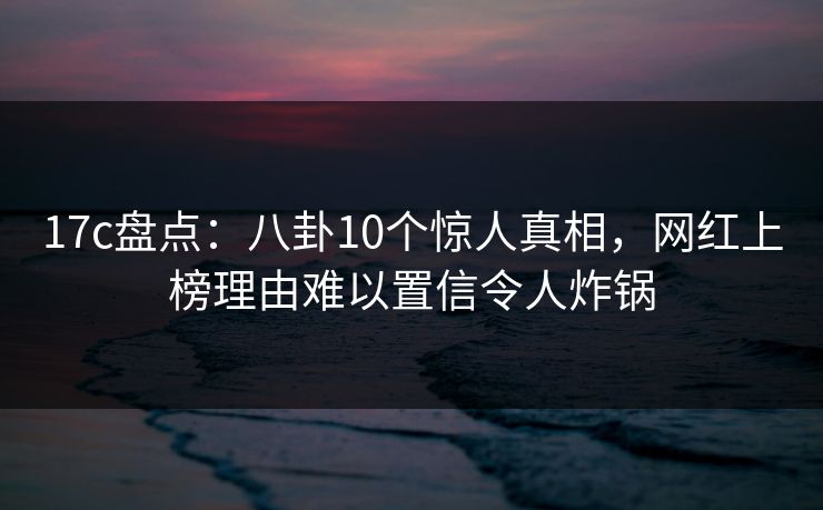 17c盘点：八卦10个惊人真相，网红上榜理由难以置信令人炸锅